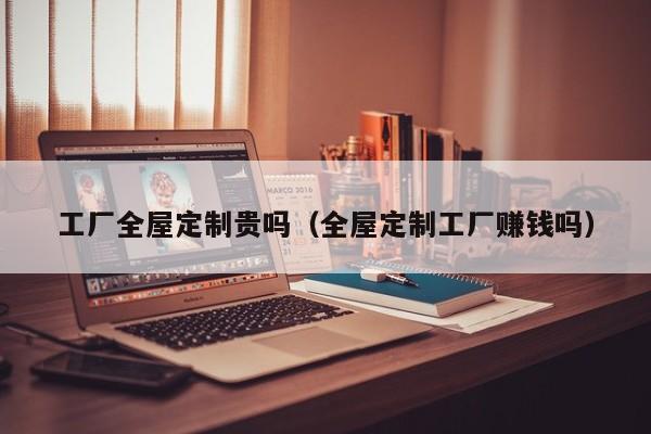 工厂全屋定制贵吗（全屋定制工厂赚钱吗）